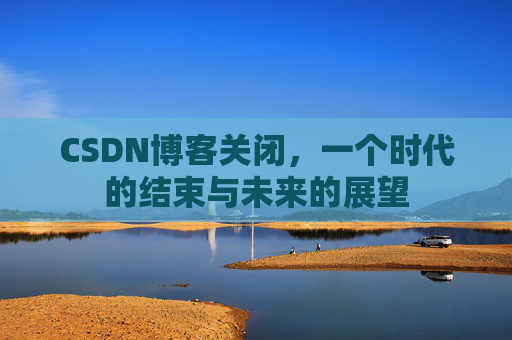 CSDN博客关闭，一个时代的结束与未来的展望